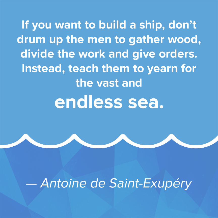 If you awnt to build a ship, don't drum up the men to gather wood, divide the work and give orders. Instead, teach them to yearn for the vast and endless sea - Antoine de Saint-Exupery